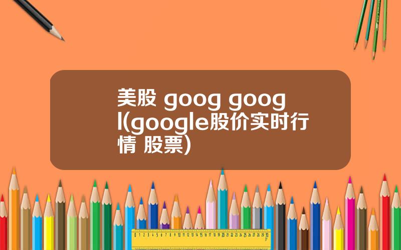 美股 goog googl(google股价实时行情 股票)